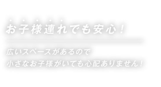 お子様連れでも安心！広いスペースがあるので小さなお子様がいても心配ありません！