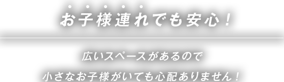 お子様連れでも安心！広いスペースがあるので小さなお子様がいても心配ありません！